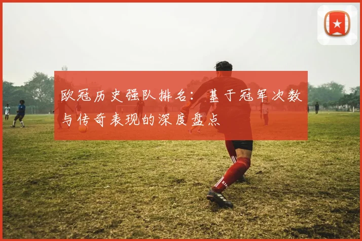 欧冠历史强队排名:基于冠军次数与传奇表现的深度盘点