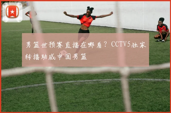 男篮世预赛直播在哪看？CCTV5独家转播助威中国男篮