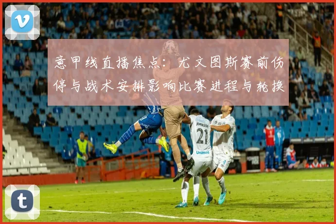 意甲线直播焦点：尤文图斯赛前伤停与战术安排影响比赛进程与轮换看点