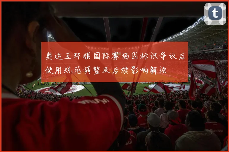 奥运五环旗国际赛场因标识争议后使用规范调整及后续影响解读