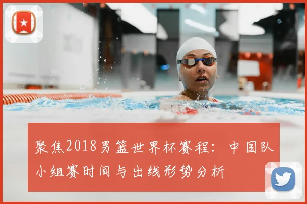 聚焦2018男篮世界杯赛程：中国队小组赛时间与出线形势分析