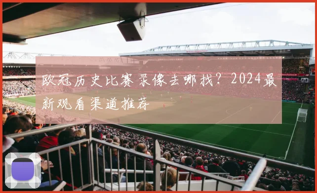 欧冠历史比赛录像去哪找?2024最新观看渠道推荐
