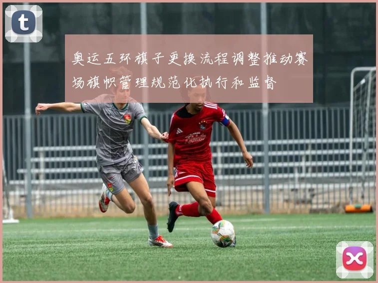 奥运五环旗子更换流程调整推动赛场旗帜管理规范化执行和监督