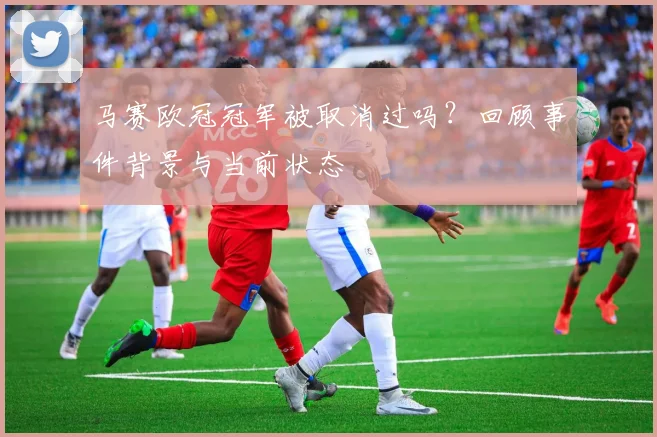 马赛欧冠冠军被取消过吗？回顾事件背景与当前状态