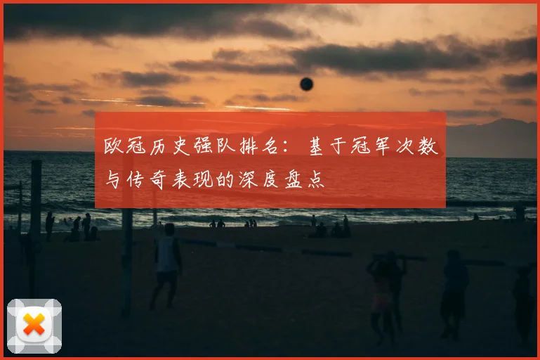 欧冠历史强队排名：基于冠军次数与传奇表现的深度盘点
