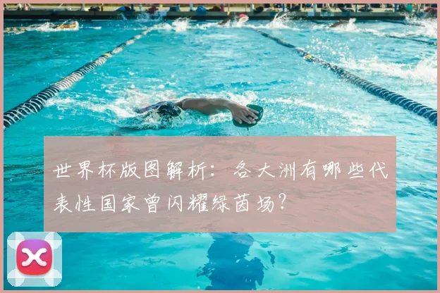 世界杯版图解析：各大洲有哪些代表性国家曾闪耀绿茵场？