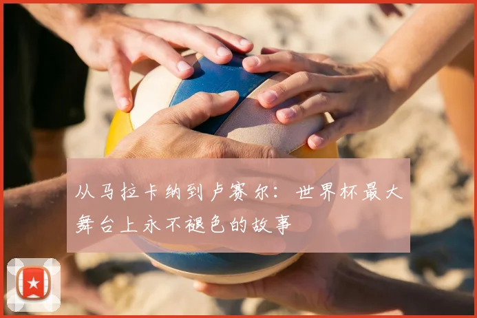 从马拉卡纳到卢赛尔：世界杯最大舞台上永不褪色的故事