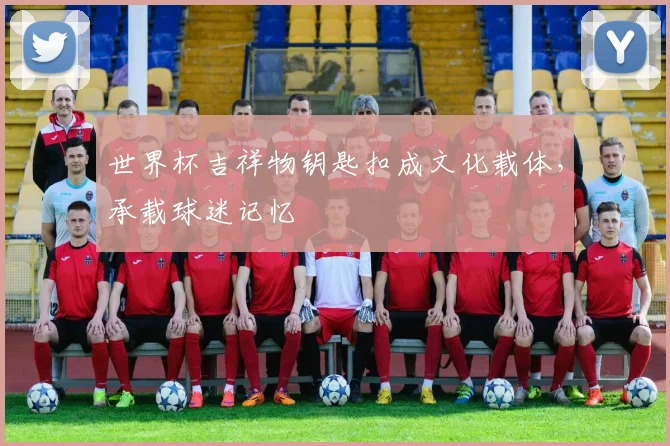 世界杯吉祥物钥匙扣成文化载体，承载球迷记忆
