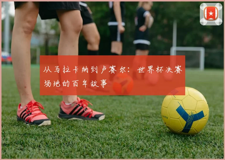 从马拉卡纳到卢赛尔：世界杯决赛场地的百年故事
