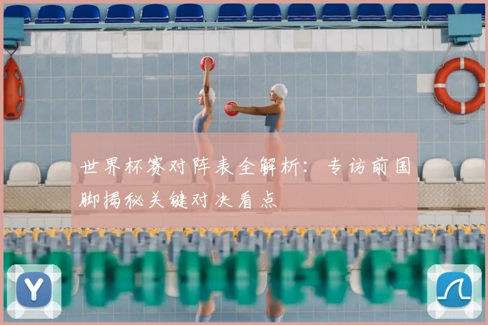 世界杯赛对阵表全解析：专访前国脚揭秘关键对决看点