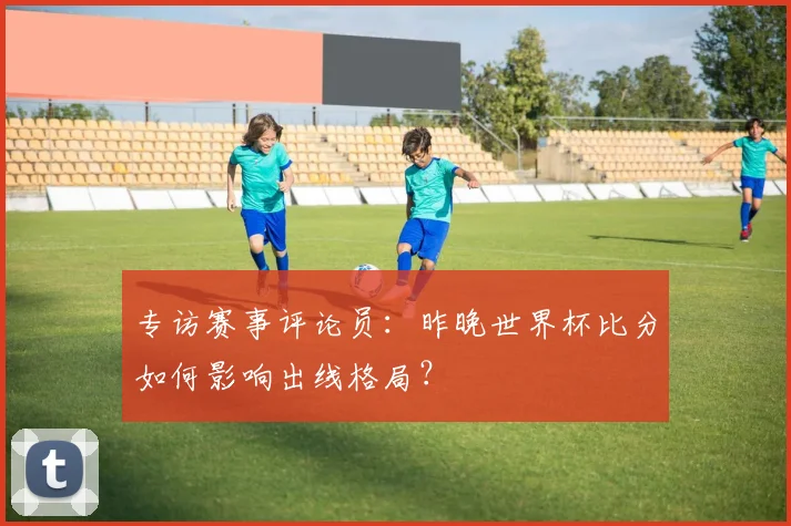 专访赛事评论员:昨晚世界杯比分如何影响出线格局?