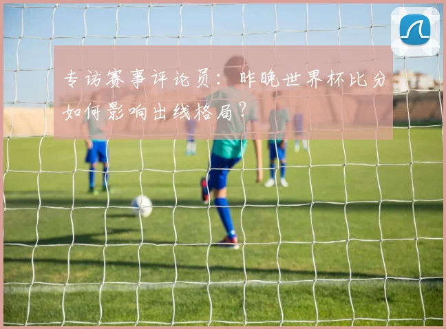 专访赛事评论员:昨晚世界杯比分如何影响出线格局?