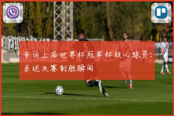 专访上届世界杯冠军杯核心球员：亲述决赛制胜瞬间