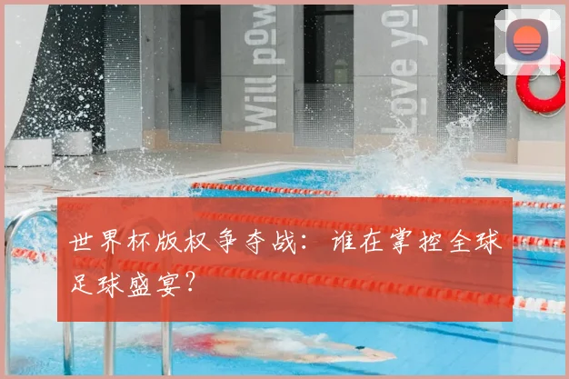 世界杯版权争夺战：谁在掌控全球足球盛宴？